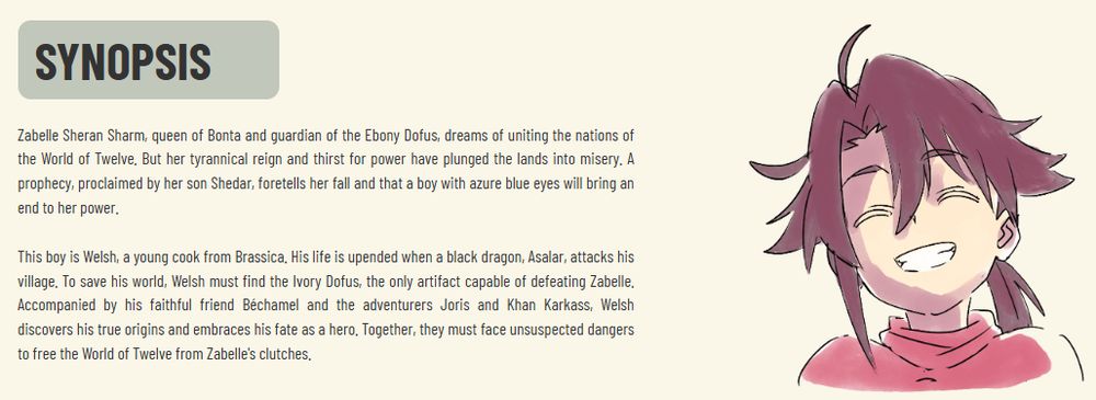 Zabelle Sheran Sharm, queen of Bonta and guardian of the Ebony Dofus, dreams of uniting the nations of the World of Twelve. But her tyrannical reign and thirst for power have plunged the lands into misery. A prophecy, proclaimed by her son Shedar, foretells her fall and that a boy with azure blue eyes will bring an end to her power.

This boy is Welsh, a young cook from Brassica. His life is upended when a black dragon, Asalar, attacks his village. To save his world, Welsh must find the Ivory Dofus, the only artifact capable of defeating Zabelle. Accompanied by his faithful friend Béchamel and the adventurers Joris and Khan Karkass, Welsh discovers his true origins and embraces his fate as a hero. Together, they must face unsuspected dangers to free the World of Twelve from Zabelle's clutches.