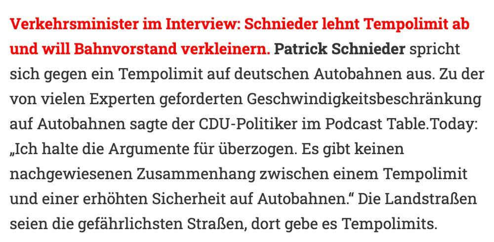 Verkehrsminister im Interview: Schnieder lehnt Tempolimit ab und will Bahnvorstand verkleinern. Patrick Schnieder spricht sich gegen ein Tempolimit auf deutschen Autobahnen aus. Zu der von vielen Experten geforderten Geschwindigkeitsbeschränkung auf Autobahnen sagte der CDU-Politiker im Podcast Table.Today: „Ich halte die Argumente für überzogen. Es gibt keinen nachgewiesenen Zusammenhang zwischen einem Tempolimit und einer erhöhten Sicherheit auf Autobahnen.“ Die Landstraßen seien die gefährlichsten Straßen, dort gebe es Tempolimits.