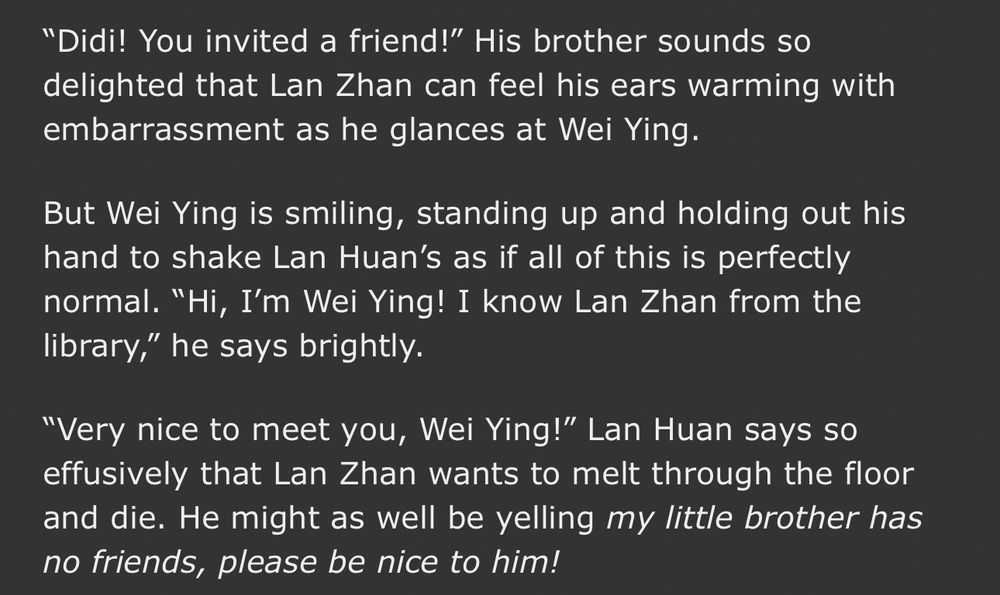 "Didi! You invited a friend!" His brother sounds so delighted that Lan Zhan can feel his ears warming with embarrassment as he glances at Wei Ying.

But Wei Ying is smiling, standing up and holding out his hand to shake Lan Huan's as if all of this is perfectly normal. "Hi, I'm Wei Ying! I know Lan Zhan from the library," he says brightly.

"Very nice to meet you, Wei Ying!" Lan Huan says so effusively that Lan Zhan wants to melt through the floor and die. He might as well be yelling ‘my little brother has no friends, please be nice to him!’