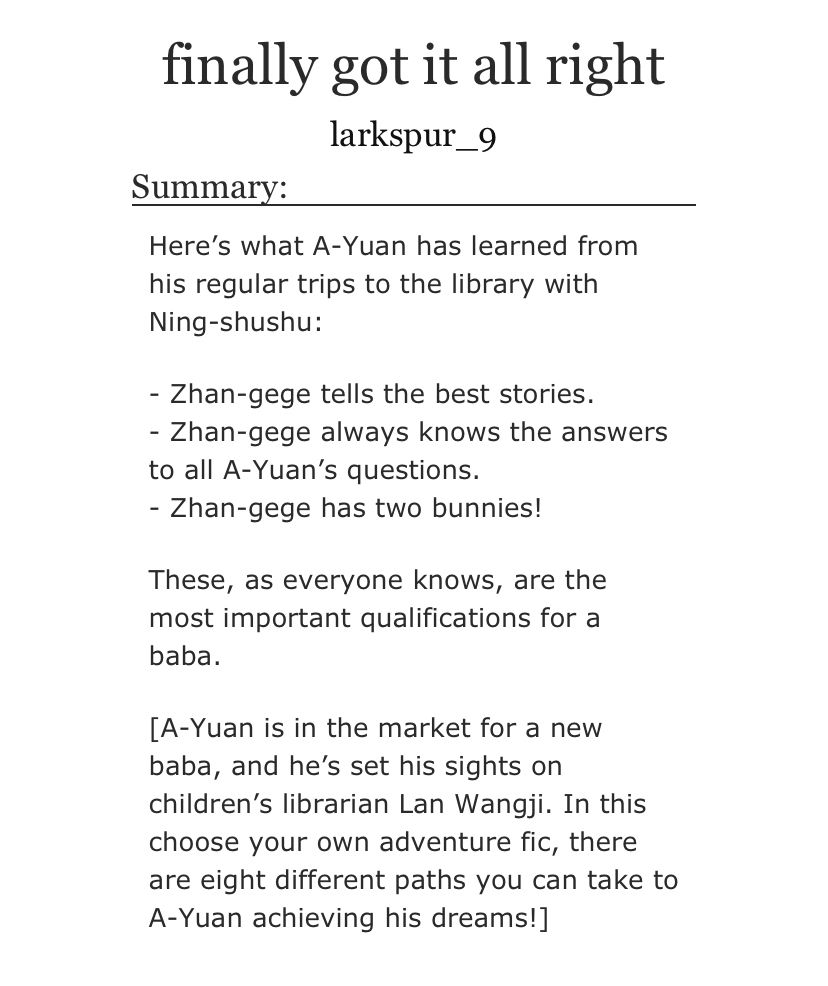 Here’s what A-Yuan has learned from his regular trips to the library with Ning-shushu:

- Zhan-gege tells the best stories.
- Zhan-gege always knows the answers to all A-Yuan’s questions.
- Zhan-gege has two bunnies!

These, as everyone knows, are the most important qualifications for a baba.

[A-Yuan is in the market for a new baba, and he’s set his sights on children’s librarian Lan Wangji. In this choose your own adventure fic, there are eight different paths you can take to A-Yuan achieving his dreams!]