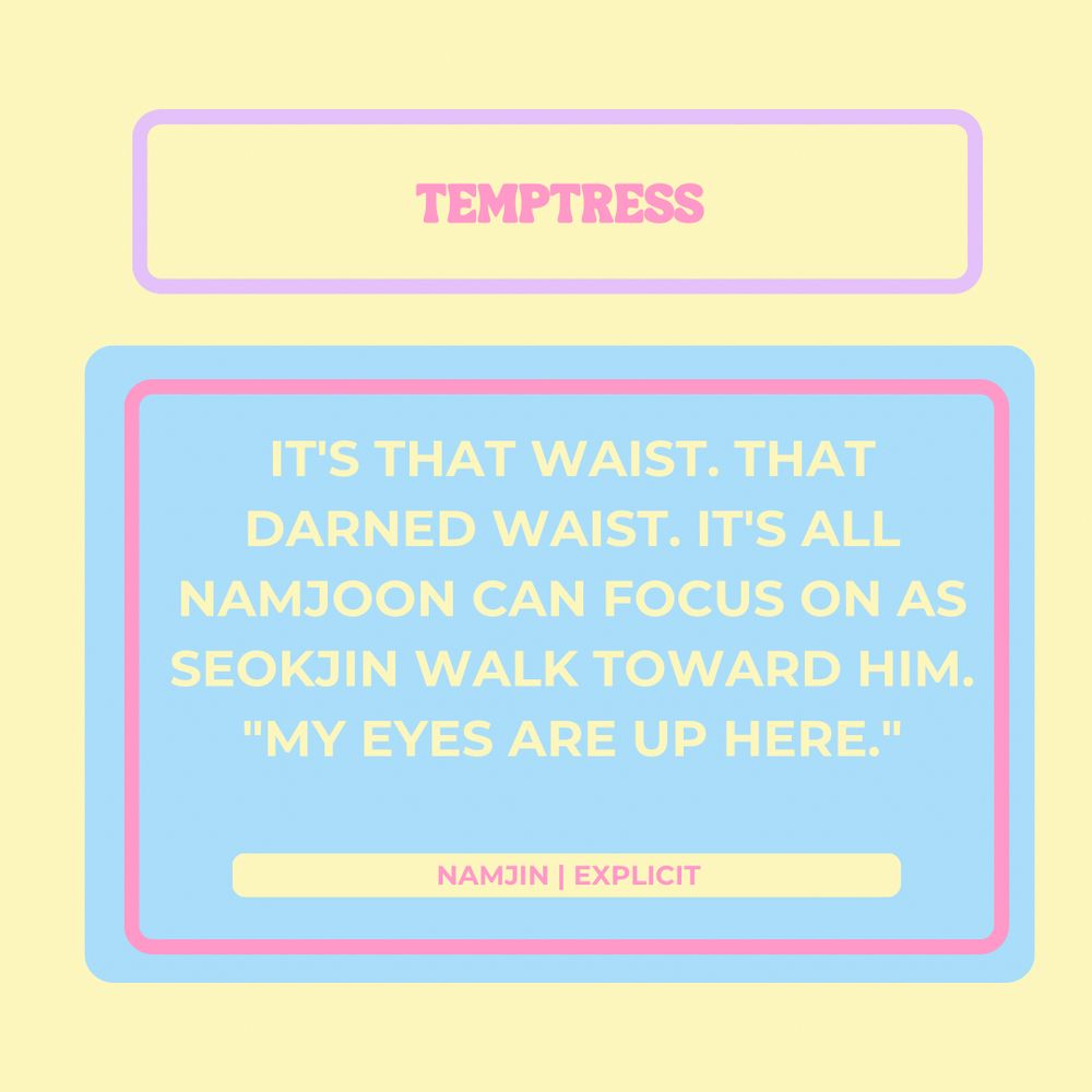 Temptress


It's that waist. That darned waist. It's all Namjoon can focus on as Seokjin walks toward him.

"My eyes are up here."

Namjoon
Explicit

