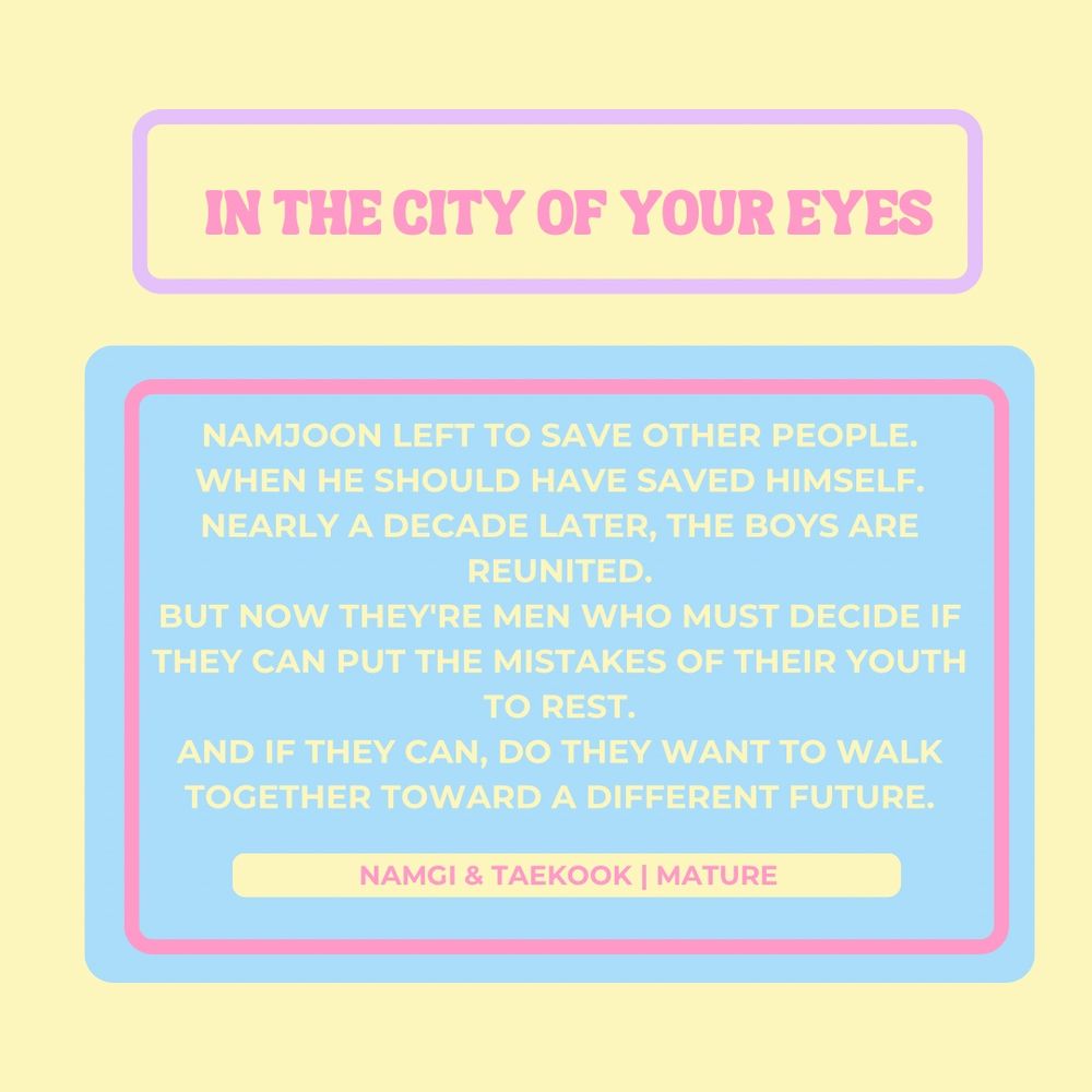 In the city of your eyes 

Namjoon left to save other people.

When he should have saved himself.

Nearly a decade later, the boys are reunited.
But now they're men who must decide if they can put the mistakes of their youth to rest.
And if they can, do they want to walk together toward a different future.

Namgi and taekook
Mature 