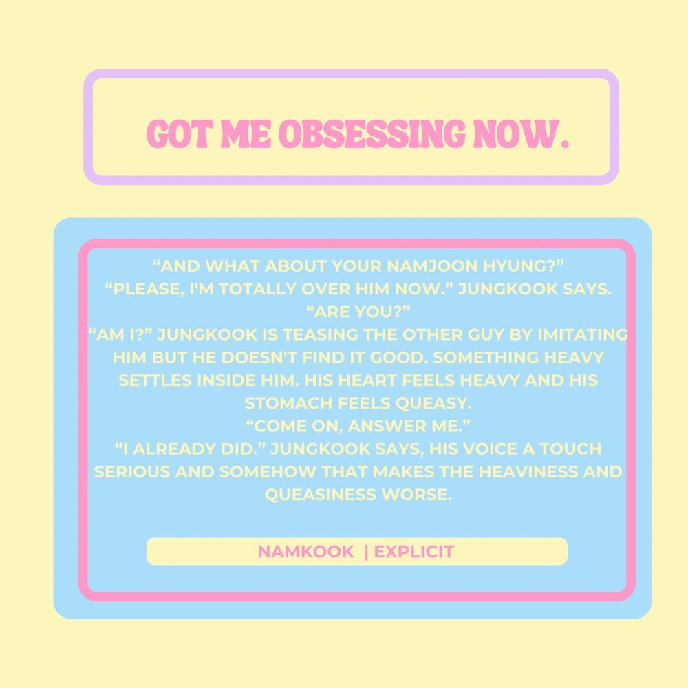 Got me obsessing now

“And what about your Namjoon hyung?”
“Please, I'm totally over him now.” Jungkook says.
“Are you?”
“Am I?” Jungkook is teasing the other guy by imitating him but he doesn't find it good. Something heavy settles inside him. His heart feels heavy and his stomach feels queasy.
“Come on, answer me.”
“I already did.” Jungkook says, his voice a touch serious and somehow that makes the heaviness and queasiness worse.
Namkook
Explicit