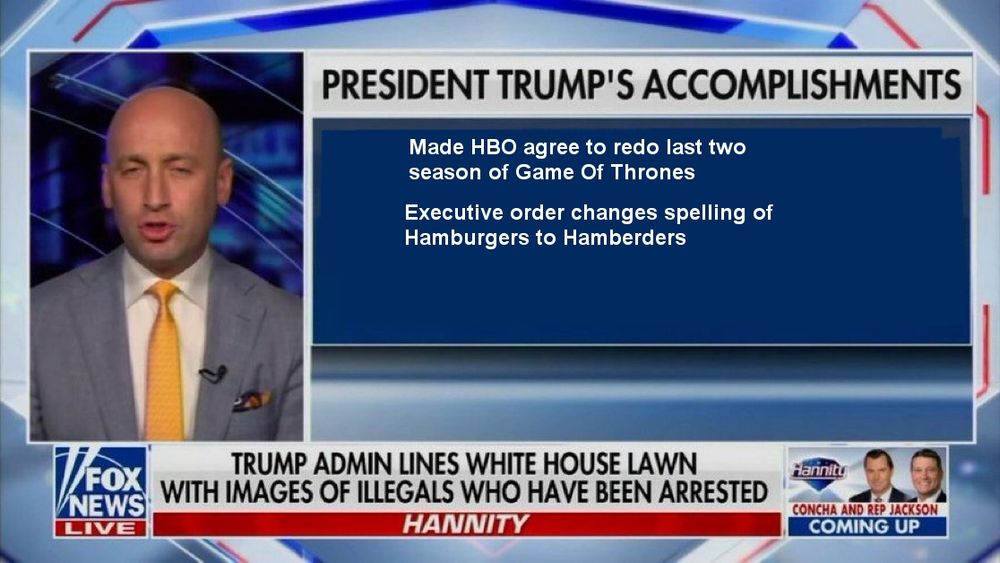 It's the screen grab of Steven Miller yammering about trump's accomplishments on Fox News. Coach Finstock removed the already pathetic accomplishments so people could add their own. Mine says, Made HBO agree to redo last two season of Game of Thrones. And, Executive order changes spelling of Hambrugers to hamberders. I know, they're dumb. But they aren't any worse than what was already there.