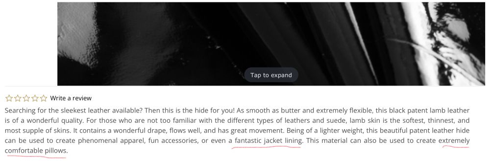 Listing for patent leather lamb hide with text:  Searching for the sleekest leather available? Then this is the hide for you! As smooth as butter and extremely flexible, this black patent lamb leather is of a wonderful quality. For those who are not too familiar with the different types of leathers and suede, lamb skin is the softest, thinnest, and most supple of skins. It contains a wonderful drape, flows well, and has great movement. Being of a lighter weight, this beautiful patent leather hide can be used to create phenomenal apparel, fun accessories, or even a fantastic jacket lining. This material can also be used to create extremely comfortable pillows. 