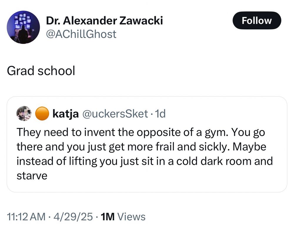 Dr. Alexander Zawacki
@AChillGhost

Grad school

QT of:

katja @uckersSket •1d
They need to invent the opposite of a gym. You go there and you just get more frail and sickly. Maybe instead of lifting you just sit in a cold dark room and starve
11:12 AM • 4/29/25 • 1M Views