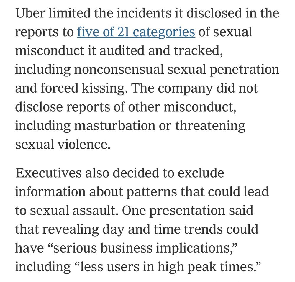 Uber limited the incidents it disclosed in the reports to five of 21 categories of sexual misconduct it audited and tracked, including nonconsensual sexual penetration and forced kissing. The company did not disclose reports of other misconduct, including masturbation or threatening sexual violence.
Executives also decided to exclude information about patterns that could lead to sexual assault. One presentation said that revealing day and time trends could have "serious business implications," including "less users in high peak times."