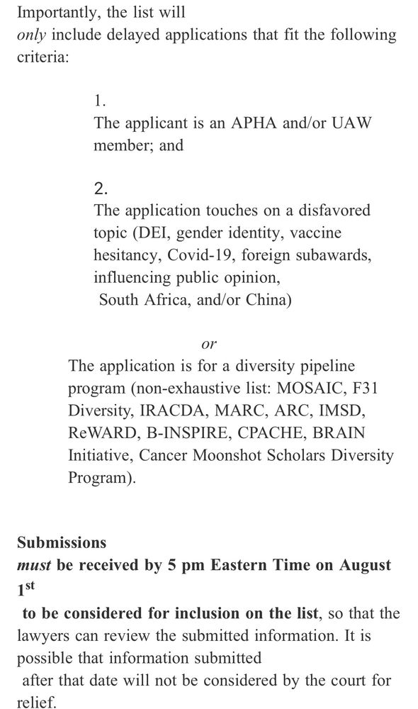 Importantly, the list will
only include delayed applications that fit the following criteria:
1.
The applicant is an APHA and/or UAW member; and
The application touches on a disfavored topic (DEI, gender identity, vaccine hesitancy, Covid-19, foreign subawards, influencing public opinion, South Africa, and/or China)
or
The application is for a diversity pipeline program (non-exhaustive list: MOSAIC, F31
Diversity, IRACDA, MARC, ARC, IMSD, ReWARD, B-INSPIRE, CPACHE, BRAIN
Initiative, Cancer Moonshot Scholars Diversity Program).
Submissions
must be received by 5 pm Eastern Time on August
1st
to be considered for inclusion on the list, so that the lawyers can review the submitted information. It is possible that information submitted
after that date will not be considered by the court for relief.