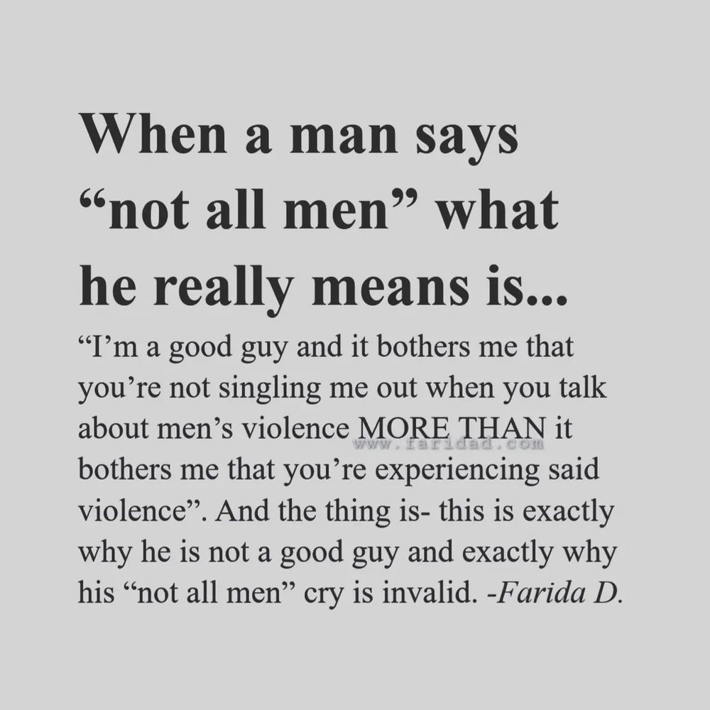 When a man says
"not all men" what he really means is...
"I'm a good guy and it bothers me that you're not singling me out when you talk about men's violence MORE THAN it bothers me that you're experiencing said violence". And the thing is- this is exactly why he is not a good guy and exactly why his "not all men" cry is invalid. -Farida D.