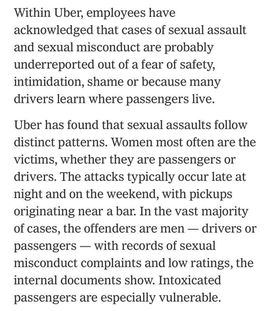 Within Uber, employees have
acknowledged that cases of sexual assault and sexual misconduct are probably underreported out of a fear of safety, intimidation, shame or because many drivers learn where passengers live.
Uber has found that sexual assaults follow distinct patterns. Women most often are the victims, whether they are passengers or drivers. The attacks typically occur late at night and on the weekend, with pickups originating near a bar. In the vast majority of cases, the offenders are men - drivers or passengers — with records of sexual misconduct complaints and low ratings, the internal documents show. Intoxicated passengers are especially vulnerable.