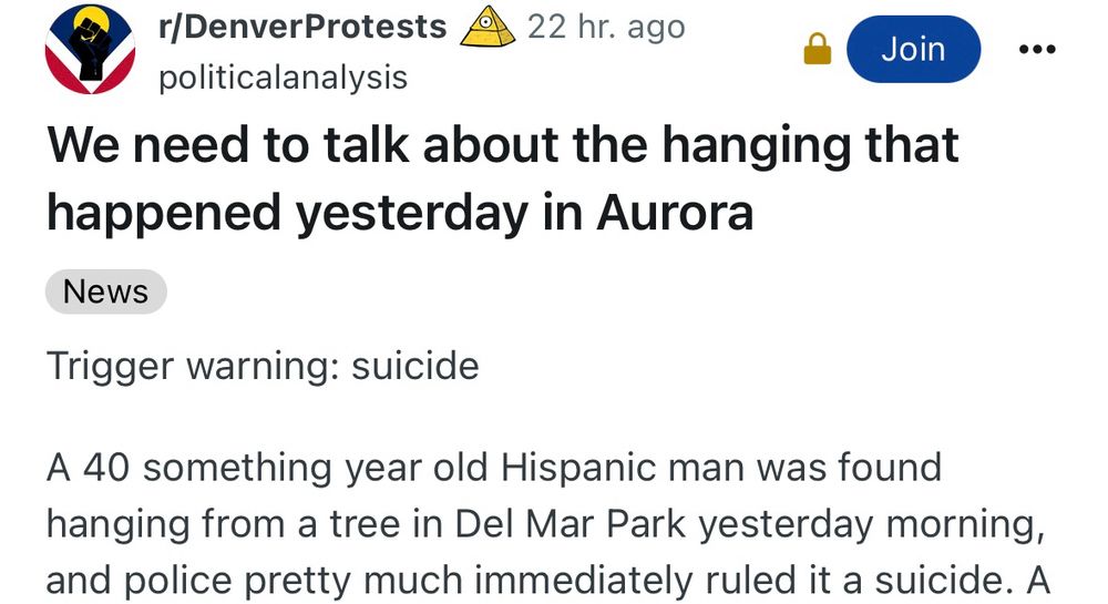 r/DenverProtests O
• 22 hr. ago

politicalanalysis

We need to talk about the hanging that happened yesterday in Aurora

Trigger warning: suicide
A 40 something year old Hispanic man was found hanging from a tree in Del Mar Park yesterday morning, and police pretty much immediately ruled it a suicide.