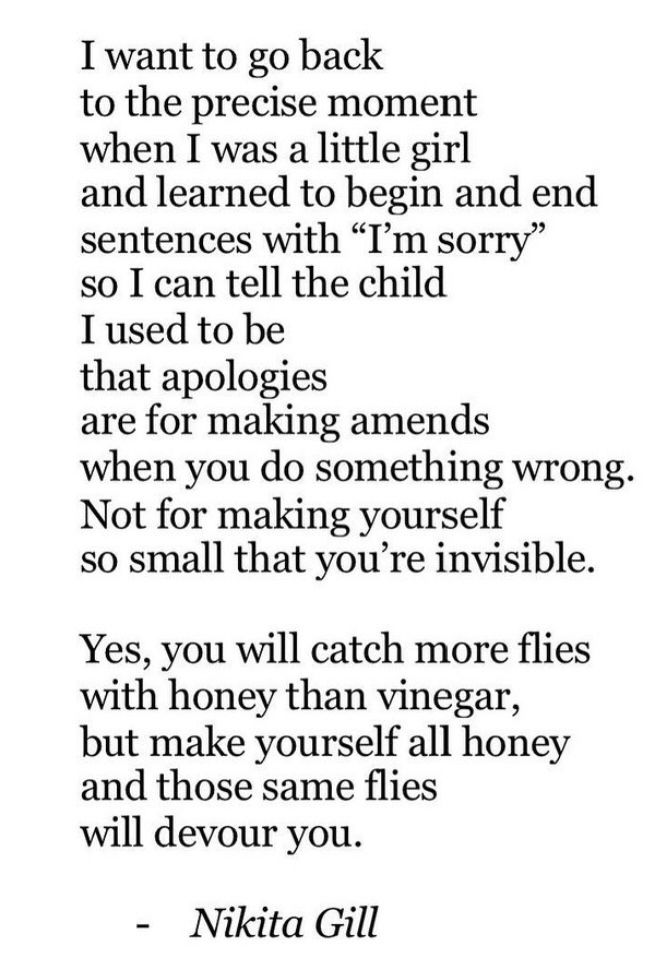 I want to go back
to the precise moment when I was a little girl and learned to begin and end sentences with "I'm sorry" so I can tell the child I used to be that apologies
are for making amends when you do something wrong.
Not for making yourself so small that you're invisible.
Yes, you will catch more flies with honey than vinegar, but make yourself all honey and those same flies will devour you.
- Nikita Gill