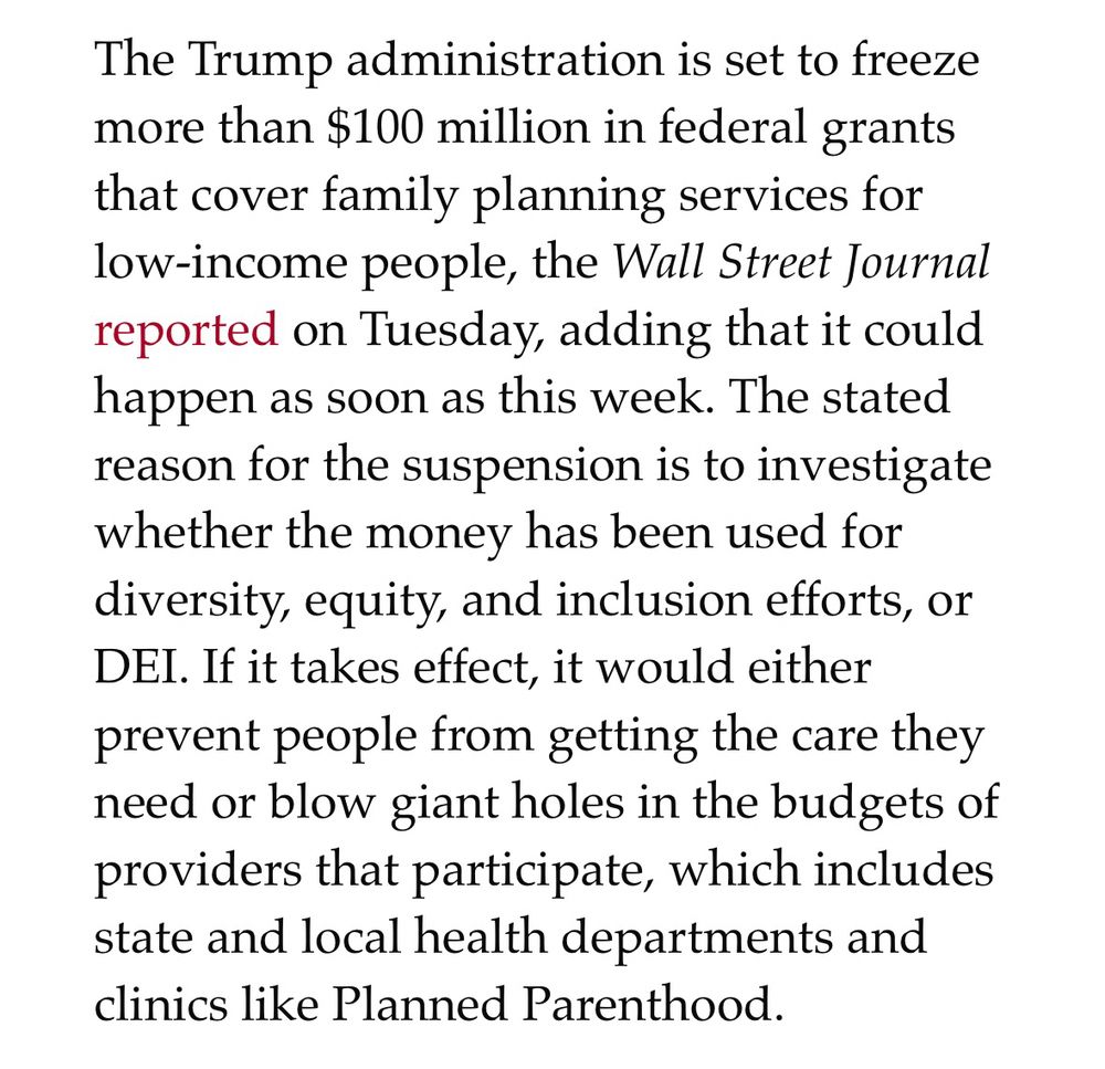 The Trump administration is set to freeze more than $100 million in federal grants that cover family planning services for low-income people, the Wall Street Journal reported on Tuesday, adding that it could happen as soon as this week. The stated reason for the suspension is to investigate whether the money has been used for diversity, equity, and inclusion efforts, or DEI. If it takes effect, it would either prevent people from getting the care they need or blow giant holes in the budgets of providers that participate, which includes state and local health departments and clinics like Planned Parenthood.
