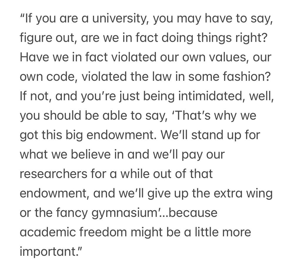 "If you are a university, you may have to say, figure out, are we in fact doing things right?
Have we in fact violated our own values, our own code, violated the law in some fashion?
If not, and you're just being intimidated, well, you should be able to say, 'That's why we got this big endowment. We'll stand up for what we believe in and we'll pay our researchers for a while out of that endowment, and we'll give up the extra wing or the fancy gymnasium'...because academic freedom might be a little more important."