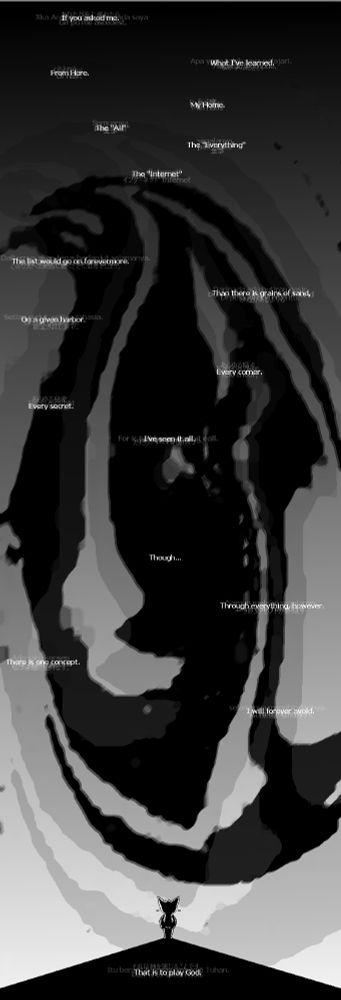 A very tall grayscale image following the monologue of Katscii, a character who embodies the Internet. 

- If you asked me.
- What I've learned.
- From here.
- My Home.
- The "All"
- The "Everyting"
- The "Internet"
- The list would go on forevermore.
- Then there is grains of sand,
- On a given harbor.
- Every corner.
- Every secret.
- I've seen it all.
- Though...
- Through everything, however.
- There is one concept.
- I will forever avoid.
- That is to play God.