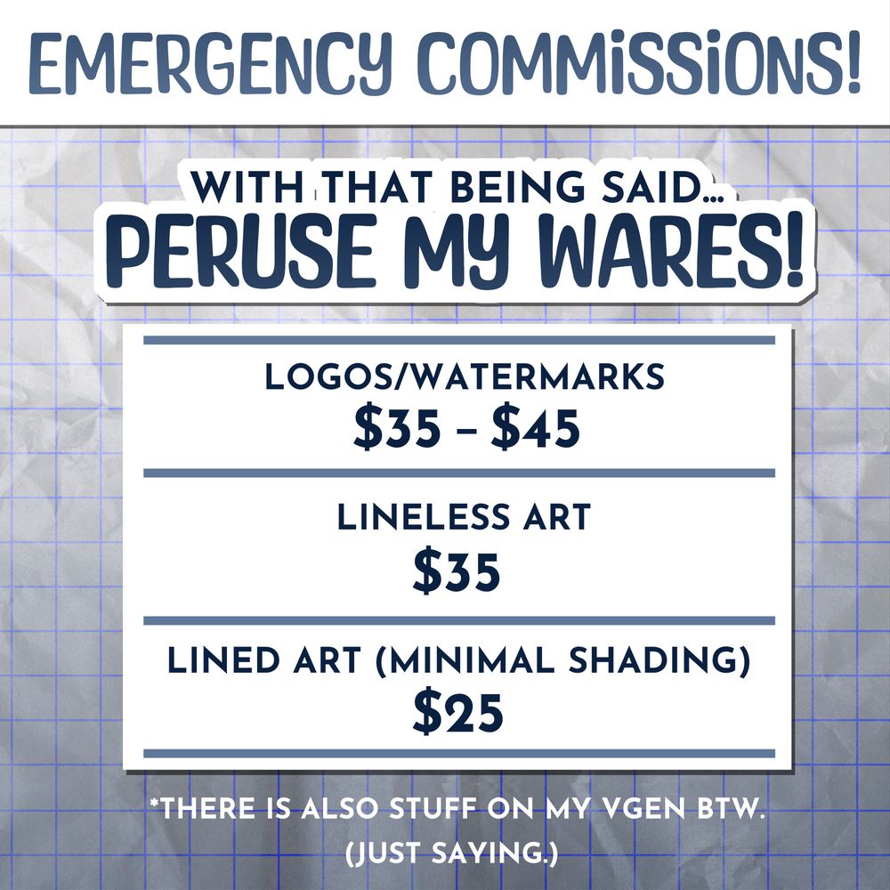 HEADER: Emergency commissions!

BODY: With that being said... Peruse my wares!

LIST: Logos and Watermarks are $35 to $45.
Lineless art is $35.
Lined art with minimal shading is $25.

There is also stuff on my VGen, by the way. (Just saying.)