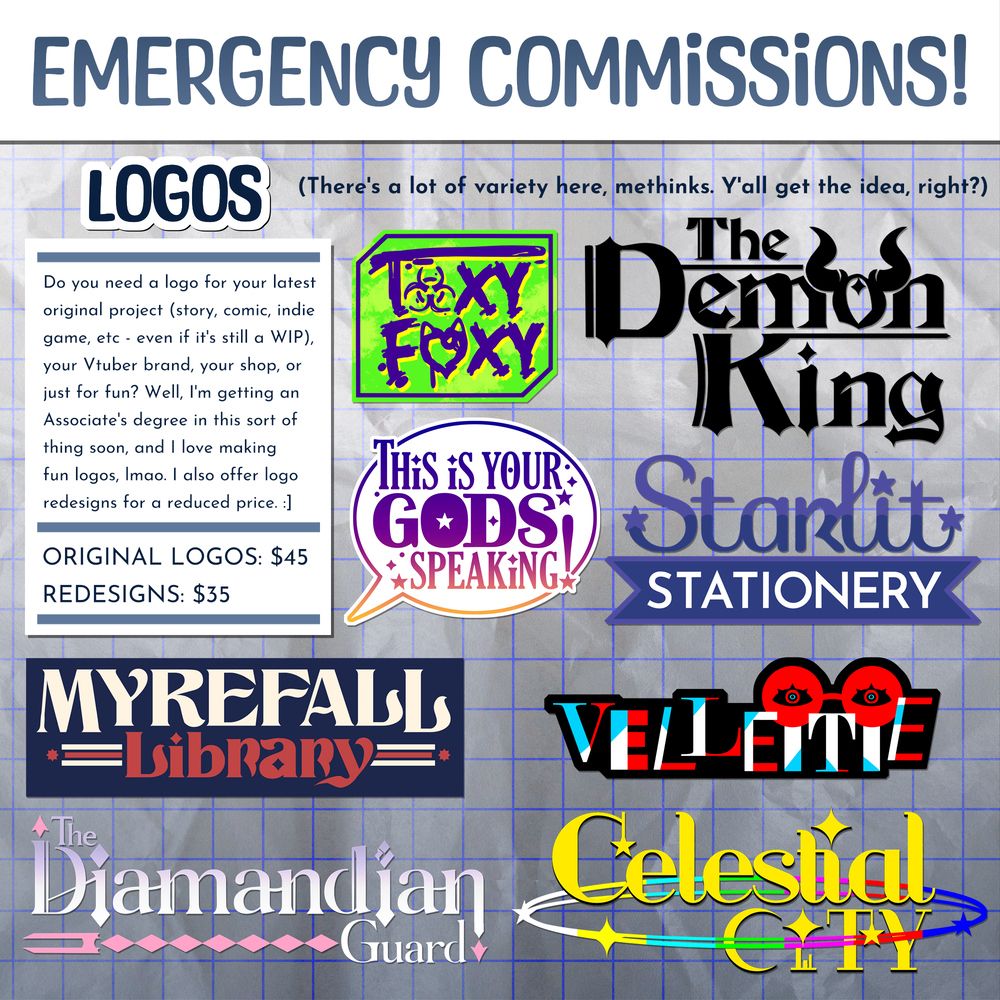 HEADER: Emergency commissions!

SUBHEADER: Logos - There's a lot of variety here, methinks. Y'all get the idea, right?

BODY: Do you need a logo for your latest original project (story, comic, indie game, etc - even if it's still a WIP), your Vtuber brand, your shop, or just for fun? Well, I'm getting an Associate's degree in this sort of thing soon, and I love making fun logos, lmao. I also offer logo redesigns for a reduced price. :]

LIST: Original logos from scratch are $45.
Redesigned logos are $35.

ART: Various logos I've made spread out in an array.