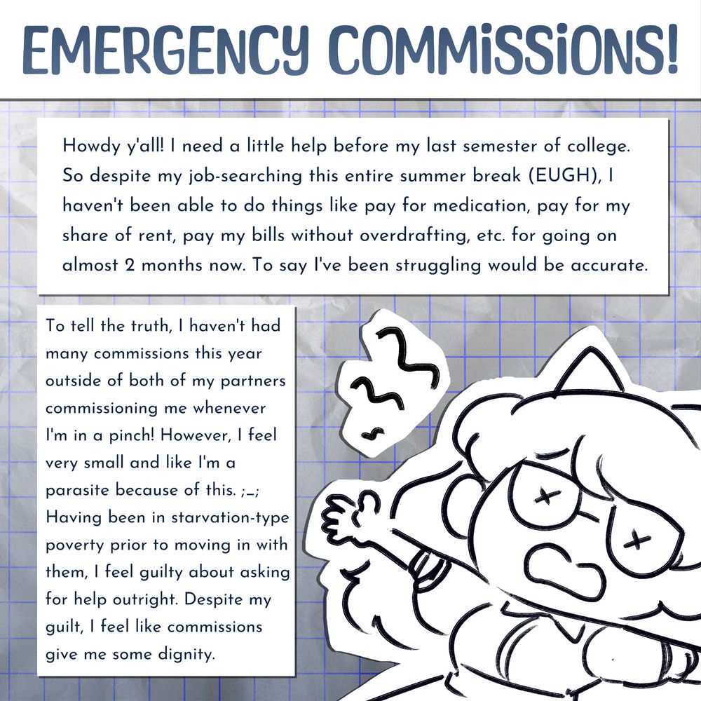 HEADER: Emergency commissions!

BODY: Howdy y'all! I need a little help before my last semester of college. So, despite my job-searching this entire summer break (EUGH), I haven't been able to do things like pay for medication, pay for my share of rent, pay my bills without overdrafting, etc. for going on almost 2 months now. To say I've been struggling would be accurate.

To tell the truth, I haven't had many commissions this year outside of both of my partners commissioning me whenever I'm in a pinch! However, I feel very small and like I'm a parasite because of this. ;_; Having been in starvation-type poverty prior to moving in with them, I feel guilty about asking for help outright. Despite my guilt, I feel like commissions give me some dignity.

ART: A doodle of Harley Starling (he/they) laid out in a daze.