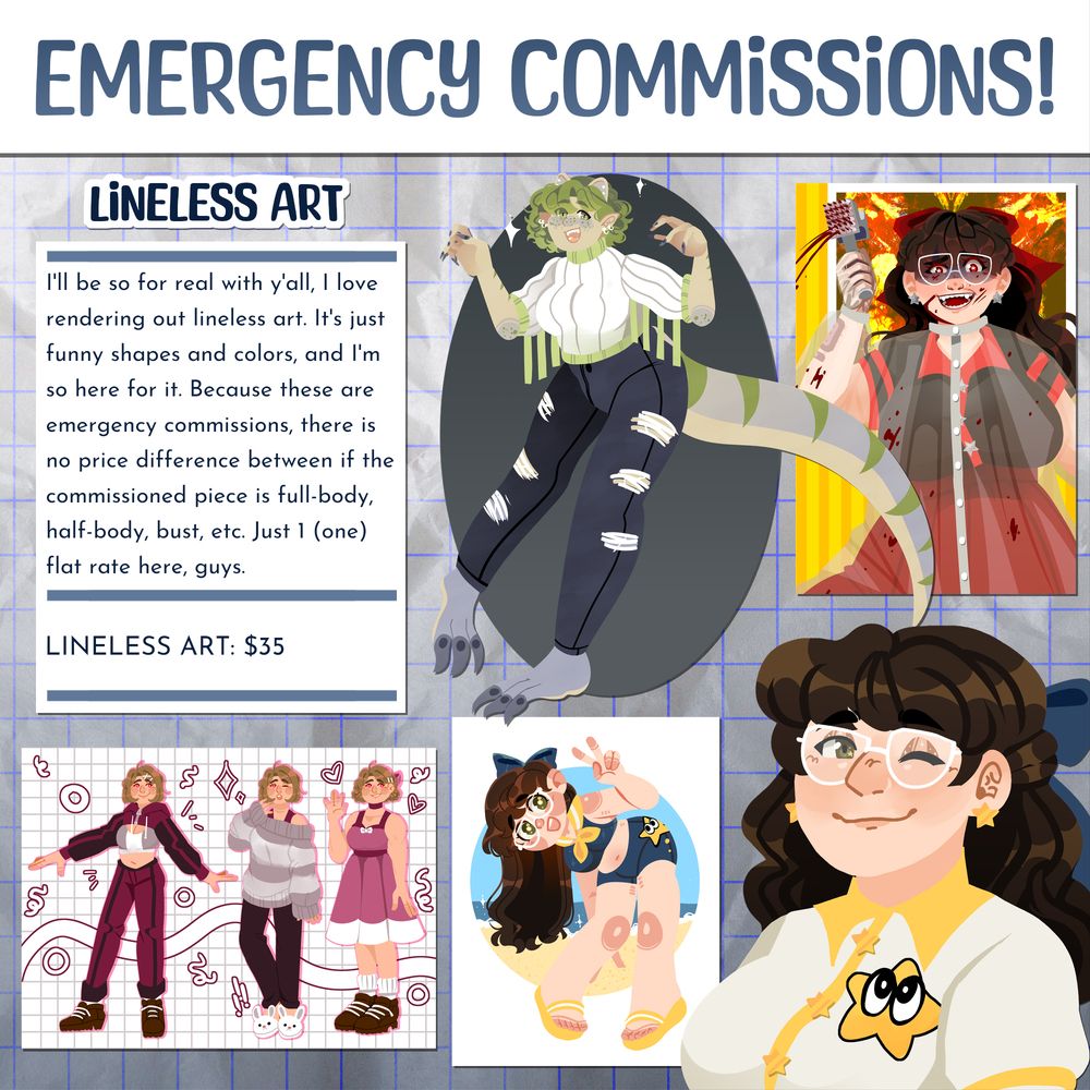 HEADER: Emergency commissions!

SUBHEADER: Lineless Art

BODY: I'll be so for real with y'all, I love rendering out lineless art. It's just funny shapes and colors, and I'm so here for it. Because these are emergency commissions, there is no price difference between if the commissioned piece is full-body, half-body, bust, etc. Just 1 (one) flat rate here, guys.

LIST: Lineless art is $35.

ART: Various lineless art pieces I've made spread out in an array.