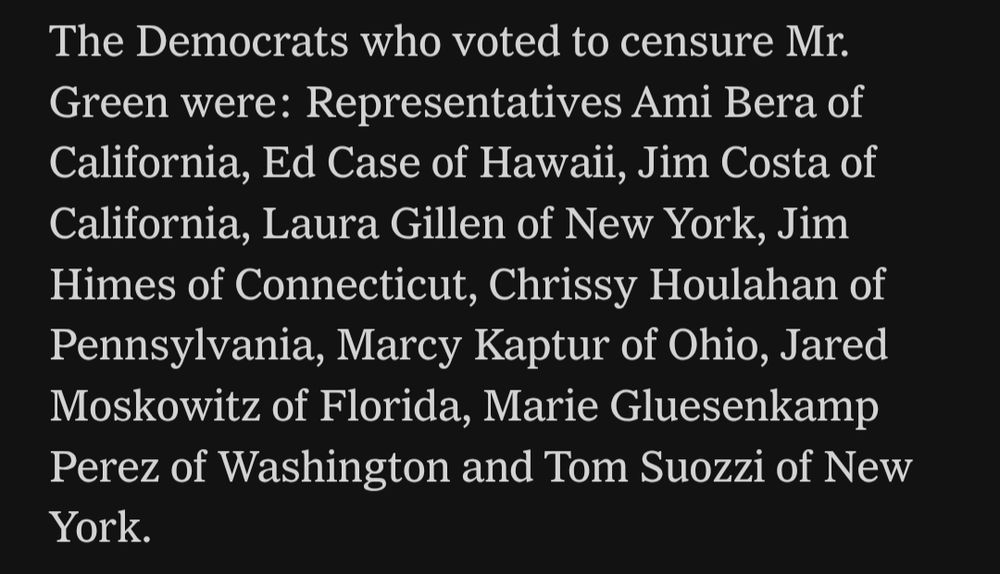Per the New York Times:

"The Democrats who voted to censure Mr. Green were: Representatives Ami Bera of California, Ed Case of Hawaii, Jim Costa of California, Laura Gillen of New York, Jim Himes of Connecticut, Chrissy Houlahan of Pennsylvania, Marcy Kaptur of Ohio, Jared Moskowitz of Florida, Marie Gluesenkamp Perez of Washington and Tom Suozzi of New York."