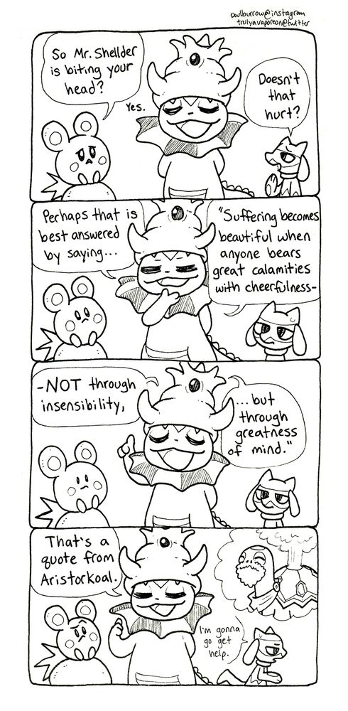 A black and white comic strip featuring Pokemon. In Panel 1, Azurill says "So Mr. Shellder is biting your head?" Vapking says "Yes." Riolu asks "Doesn't that hurt?"
In panel 2, Vapking says "Perhaps that is best answered by saying... Suffering becomes beautiful when anyone bears great calamities with cheerfulness-"
In panel 3, she continues, gesticulating wisely "- NOT through insensibility, but through greatness of mind." Azurill looks nonplussed, while Riolu seems unamused.
In panel 4, Vapking says "That's a quote from Aristorkoal." She imagines a thought balloon that depicts Aristotle but as a Torkoal with a beard and toga. Riolu leaves the frame, saying "I'm gonna go get help."