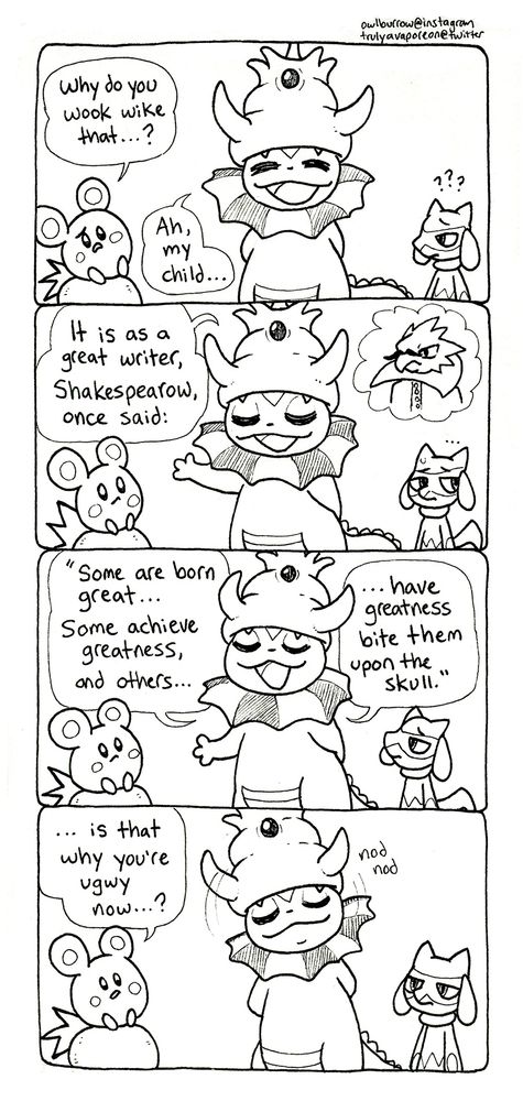 A black and white comic strip featuring Pokemon. In panel 1, Azurill looks with confusion, saying "Why do you wook wike that...?" Vapking replies "Ah, my child..."
In panel 2, Vaporeon takes up a lecturing pose, saying "It is as a great writer, Shakespearow, once said:" She imagines a portrait of Shakespear, but he's a Spearow. This comic really went off the rails, I don't know. Riolu looks like he wants to disappear into the floor.
In panel 3, Vaporeon continues "Some are born great... some achieve greatness, and others... have greatness bite them upon the skull."
In panel 4, Azurill replies "...is that why you're ugwy now...?" and Vaporeon nods in agreement. 