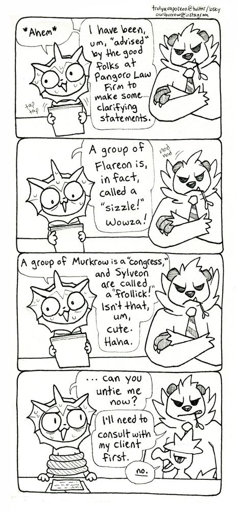 A black and white comic strip featuring Pokemon. In panel 1, Vaporeon sits nervously at a table, holding a stack of papers and looking away. A big, grouchy Pangoro wearing a tie sits next to her. Vaporeon says "Ahem. I have been, um, advised by the good folks at Pangoro Law Firm to make some... clarifying statements." In panel 2, Vaporeon continues "A group of Flareon is, in fact, called a sizzle! Wowza!" Pangoro nods in approval. In panel 3, Vaporeon continues "A group of Murkrow is a congress, and Sylveon are called a frollick! Isn't that, um, cute. Haha." She continues to sweat. In panel 4, Vaporeon puts her papers down, revealing that she is tied up like a cartoon villain. She says "... can you untie me now?" Pangoro grimaces and says "I'll need to consult with my client first." Murkrow, from previous comic strip, peeks up from below the desk and says "No."