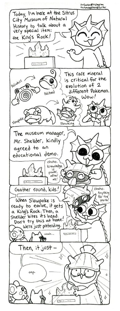 A black and white comic strip featuring the Pokemon Vaporeon. In panel 1, Vaporeon is pointing at a museum exhibit of a crown-shaped rock. She says "Today, I'm here at the Sitrus City Museum of Natural History to talk about a very special item: the King's Rock!"
In panel 2, there is a thought bubble that depicts Poliwhirl evolving into Politoed, and Slowpoke evolving into Slowking. Vaporeon says "This rare mineral is critical for the evolution of 2 different Pokemon. Wow!"
In panel 3, Vaporeon is holding up a happy old Shellder. She says "The museum manager, Mr. Shellder, kindly agreed to an educational demo." Shellder replies "Ohoho. Knowledge is power, after all!"
In panel 4, Vaporeon begins to place the Shellder on her head while several baby Pokemon look on with open mouths. Vaporeon says "Gather round, kinds! When Slowpoke is ready to evolve, it gets a King's Rock. Then, a Shellder bites its head. Don't try this at home! We're just pretending." Shellder replies "Ohoho! Anything for the youth!" but he looks a bit worried. 
In panel 5, the Shellder begins to fall down onto Vaporeon's head. Vaporeon says "Then, it just -- oop." She is enveloped in a brilliant flash of light.