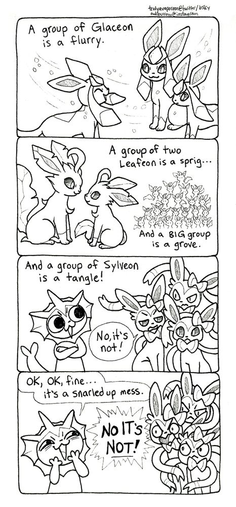 A black and white comic strip featuring Pokemon. These two strips are about the different names for groups of Pokemon. In panel 1, the text reads "A group of Glaceon is a flurry." Three Glaceon are standing together in a flurry of snow. In panel 2, the text reads "A group of two Leafeon is a sprig... And a BIG group is a grove." Two Leafeon are sitting and looking at one another. A big pile of Leafeon is shown on the right side. In panel 3, Vaporeon arrives, saying "And a group of Sylveon is a tangle!" A trio of three irritated looking Sylveon respond, "No, it's not!" In panel 4, Vaporeon gets an obnoxious smile on her face, and says "OK, OK, fine... it's a snarled up mess." The three Sylveon grow angry, yelling "NO IT'S NOT!"