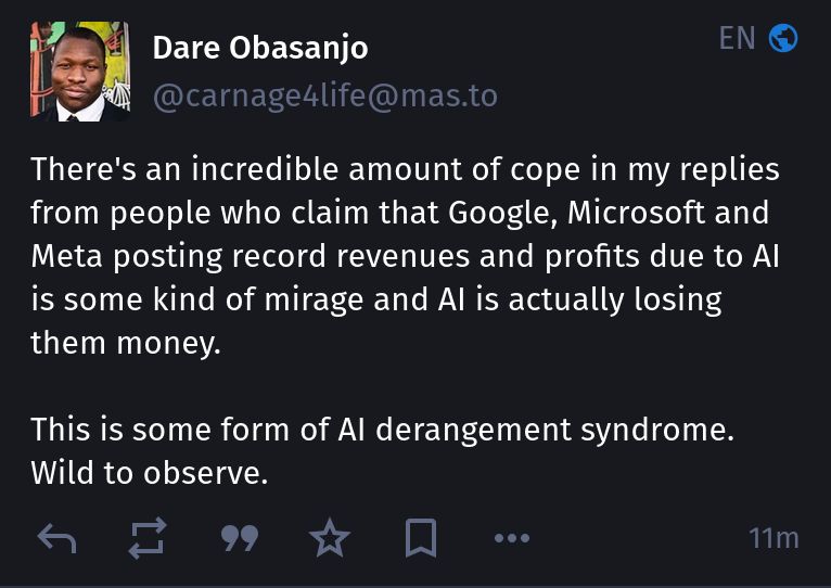 dare obasanjo (@carnage4life@mas.to) claims:

“There's an incredible amount of cope in my replies from people who claim that Google, Microsoft and Meta posting record revenues and profits due to AI is some kind of mirage and AI is actually losing them money.

This is some form of AI derangement syndrome. Wild to observe.”