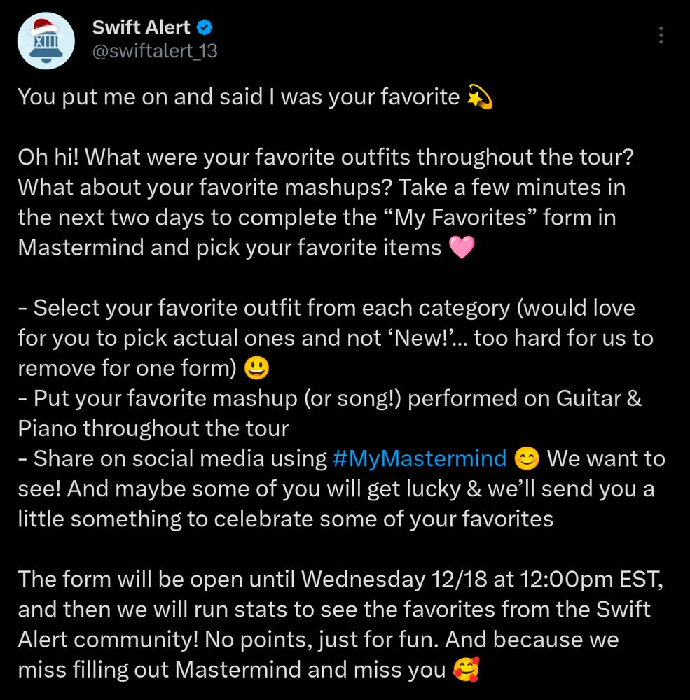 Screenshot of @swiftalert_13 on Twitter (now X). Text says:
"You put me on and said I was your favorite 💫

Oh hi! What were your favorite outfits throughout the tour? What about your favorite mashups? Take a few minutes in the next two days to complete the “My Favorites” form in Mastermind and pick your favorite items 🩷 

- Select your favorite outfit from each category (would love for you to pick actual ones and not ‘New!’… too hard for us to remove for one form) 😃
- Put your favorite mashup (or song!) performed on Guitar & Piano throughout the tour
- Share on social media using #MyMastermind 😊 We want to see! And maybe some of you will get lucky & we’ll send you a little something to celebrate some of your favorites 

The form will be open until Wednesday 12/18 at 12:00pm EST, and then we will run stats to see the favorites from the Swift Alert community! No points, just for fun. And because we miss filling out Mastermind and miss you 🥰"