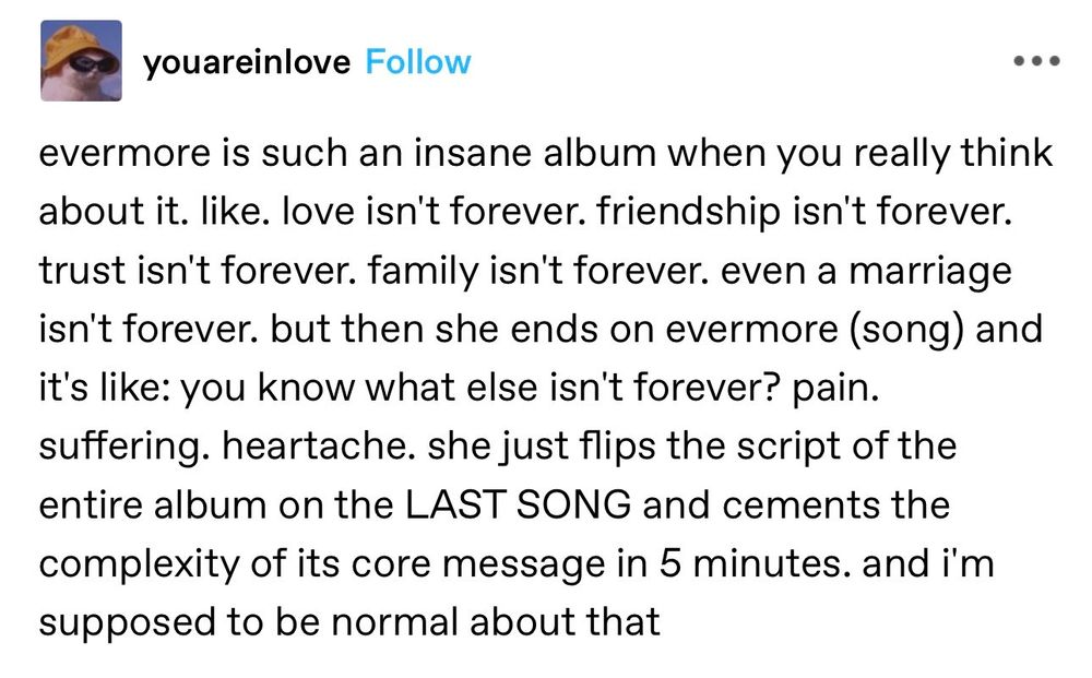 Screenshot of youareinlove's Tumblr post that reads:

evermore is such an insane album when you really think about it. like. love isn't forever. friendship isn't forever. trust isn't forever. family isn't forever. even a marriage isn't forever. but then she ends on evermore (song) and it's like: you know what else isn't forever? pain. suffering. heartache. she just flips the script of the entire album on the LAST SONG and cements the complexity of its core message in 5 minutes. and i'm supposed to be normal about that
