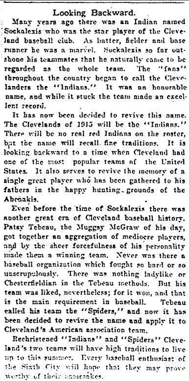 Article from Cleveland Plain Dealer (1/18/1915)

Many years ago there was an Indian named Sockalexis who was the star player of the Cleveland baseball club. As batter, fielder and base runner he was a marvel. Sockaleixs so far outshone hsi teammates that he naturally came to be regarded as the whole team. The "fans" throughout the country began to call the Clevalanders the "Indians" It was an honorable name and while it stuck the team made an excellent record.

It has now been decided to revive this name. The Clevealands of 1915 will be the "Indians." There will be no real red Indians on the roster but the name recall fine traditions. It is looking backward to a time when Cleveland had one of the most popular teams of the United States. It also serves to revive the memory of a single great player who has been gathered to his fathers in the happy hunting grounds of the Abreakis.

Even before the time of Sockalexis there was another great era of Cleveland baseball history. Patsy Tebeay, the Mugsy McGrow of his day, got together an aggregation of mediocre players, and by the sheet forcefulness of his personality made them a winning team. Never was there a baseball organization which fought so hard or so unscrupulously. There was nothing ladylike or Chesterfieldian in the Tebeau methods. But his team was liked, nevertheless for it won, and that is the main requirement in baseball. Tebeau called his team the "Spiders" and now it has been decided to revive the name and apply it to Cleveland's American Association team.

Rechristened "Indians" and "Spiders" Cleveland's two teams will have high traditions to live up to this season. Every baseball enthusiast of the SIxth City will hipe that they may prove worthy of their namesakes.