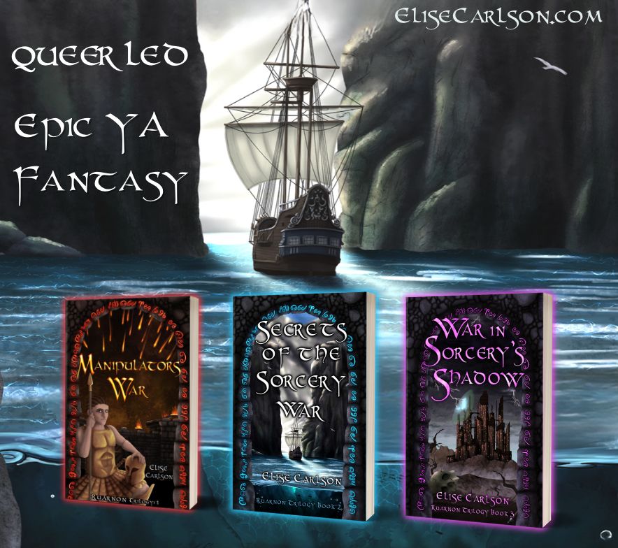 Background: sailing ship sals into sunlight between two steep cliffs, over bright blue water.

Side text: Queer-led epic YA Fantasy. elisecarlson.com

Foreground: Ruarnon Trilogy book covers

Manipulator's War Cover
Left: portrait of young Heir Ruarnon, their hair braided back, eyes outlined with kohl, wearing fitted bronze armour, a bronze disc kilt, holding a helmet in their left hand and leaning on a spear with their right, which pierces the ‘A’ in the title.
Right: Red glyphs outline a stone archway, through which fire arrows rain down on torch-lit battlements atop a castle, at night time. 
Bottom text: Elise Carlson, Ruarnon Trilogy Book 1
 
Secrets of the Sorcery War Blue glyphs in a stone arch frame a pair of tall cliffs, a ship sailing on bright blue water through the gap, into the sunshine of a natural harbour.
Bottom text: Elise Carlson, Ruarnon Trilogy Book 2
 
War in Sorcery's Shadow
Purple glyphs around a stone arch in a stone wall, through which blackened clouds, with grey, lightening pronged edges loom over a many brown towers castle. Lightning crashes against and partially reveals a magic dome shield around the castle.
Desolate hills and dray plains life before it, with leafless, dried-up trees and a skull in the foreground.
Bottom text: Elise Carlson, Ruarnon Trilogy Book 3