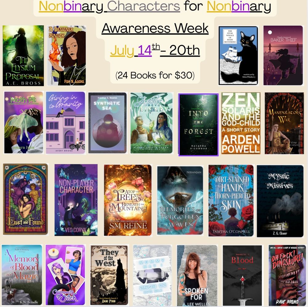 Nonbinary Characters for Nonbinary Awareness Week, July 14th-20th. (24 books for $30).
24 book covers: The Elysium Proposal, A Designer Magick, The Final Voyage of Thomas Mothmore, Baker Thief, Moth Pit, Giving in to Gravity, Synthetic Sea, Aether Beyond the Binary, Into the Forest, Zen Solaris and the God-Child, Manipulator's War, Lust and Found, Non-Player Character, Atop the Trees Beneath the Mountains, Memories of Forgotten Waves, Dirt Stained Hands Thorn Pierced Skin, Mystic Missives, A Memory of Blood and Magic, Community Witch, They of the West, Mommy May I, Spoken For, Blood, Oh Fuck Dinosaurs!