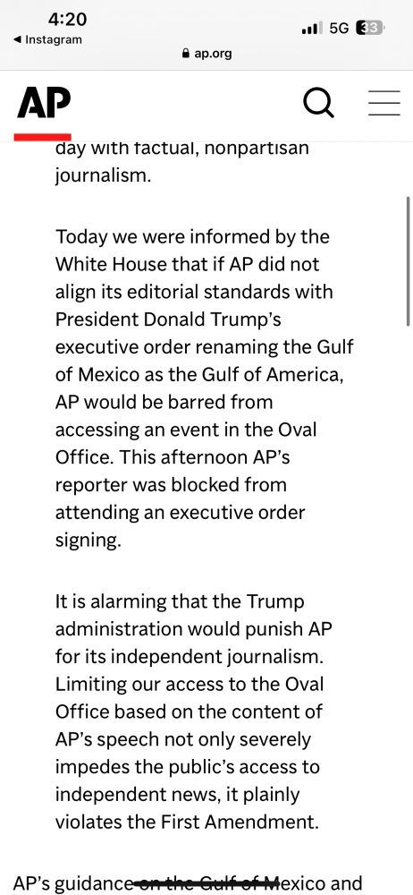 Instagram post on the Associated Press account 
AP logo
 
Today we were informed by the White House that if AP did not align its editorial standards with President Donald Trump's executive order renaming the Gulf of Mexico as the Gulf of America, AP would be barred from accessing an event in the Oval Office. This afternoon AP's reporter was blocked from attending an executive order signing. 
It is alarming that the Trump administration would punish AP for its independent journalism. Limiting our access to the Oval Office based on the content of AP's speech not only severely impedes the public's access to independent news, it plainly violates the First Amendment. 

