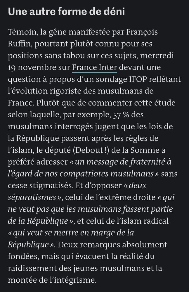 Une autre forme de déni

Témoin, la gêne manifestée par François Ruffin, pourtant plutôt connu pour ses positions sans tabou sur ces sujets, mercredi 19 novembre sur France Inter devant une question à propos d’un sondage IFOP reflétant l’évolution rigoriste des musulmans de France. Plutôt que de commenter cette étude selon laquelle, par exemple, 57 % des musulmans interrogés jugent que les lois de la République passent après les règles de l’islam, le député (Debout !) de la Somme a préféré adresser « un message de fraternité à l’égard de nos compatriotes musulmans » sans cesse stigmatisés. Et d’opposer « deux séparatismes », celui de l’extrême droite « qui ne veut pas que les musulmans fassent partie de la République », et celui de l’islam radical « qui veut se mettre en marge de la République ». Deux remarques absolument fondées, mais qui évacuent la réalité du raidissement des jeunes musulmans et la montée de l’intégrisme.