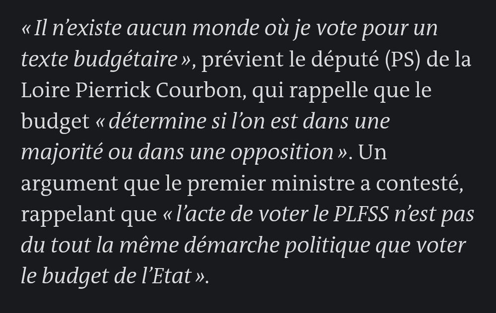 Extrait d'un article du Monde sur les négociations entre Lecornu et le PS :

"« Il n’existe aucun monde où je vote pour un texte budgétaire », prévient le député (PS) de la Loire Pierrick Courbon, qui rappelle que le budget « détermine si l’on est dans une majorité ou dans une opposition ». Un argument que le premier ministre a contesté, rappelant que « l’acte de voter le PLFSS n’est pas du tout la même démarche politique que voter le budget de l’Etat »."