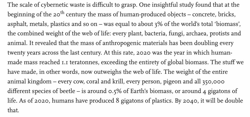 The scale of cybernetic waste is difficult to grasp. One insightful study found that at the beginning of the 20th century the mass of human-produced objects – concrete, bricks, asphalt, metals, plastics and so on – was equal to about 3% of the world’s total ‘biomass’, the combined weight of the web of life: every plant, bacteria, fungi, archaea, protists and animal. It revealed that the mass of anthropogenic materials has been doubling every twenty years across the last century. At this rate, 2020 was the year in which human-made mass reached 1.1 teratonnes, exceeding the entirety of global biomass. The stuff we have made, in other words, now outweighs the web of life. The weight of the entire animal kingdom – every cow, coral and krill, every person, pigeon and all 350,000 different species of beetle – is around 0.5% of Earth’s biomass, or around 4 gigatons of life. As of 2020, humans have produced 8 gigatons of plastics. By 2040, it will be double that.