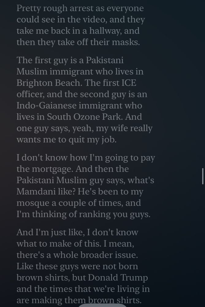 “I get arrested at 26 Federal Plaza.

Pretty rough arrest as everyone could see in the video, and they take me back in a hallway, and then they take off their masks. The first guy is a Pakistani Muslim immigrant who lives in Brighton Beach. The first ICE officer, and the second guy is an Indo-Gaianese immigrant who lives in South Ozone Park.

And one guy says, yeah, my wife really wants me to quit my job. I don't know how I'm going to pay the mortgage. And then the Pakistani Muslim guy says, what's Mamdani like?

He's been to my mosque a couple of times, and I'm thinking of ranking you guys. And I'm just like, I don't know what to make of this. I mean, there's a whole broader issue.

Like these guys were not born brown shirts, but Donald Trump and the times that we're living in are making them brown shirts.”
