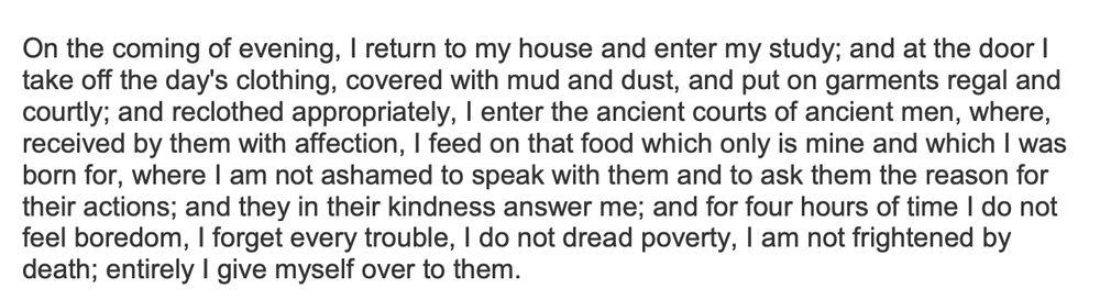 machiavelli’s letter to francesco vettori (“On the coming of evening, I return to my house and enter my study; and at the door I take off the day's clothing, covered with mud and dust, and put on garments regal and courtly; and reclothed appropriately, I enter the ancient courts of ancient men, where, received by them with affection, I feed on that food which only is mine and which I was born for, where I am not ashamed to speak with them and to ask them the reason for their actions; and they in their kindness answer me; and for four hours of time I do not feel boredom, I forget every trouble, I do not dread poverty, I am not frightened by death; entirely I give myself over to them.”)