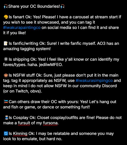 A screenshot of the original text that could not fit in a regular skeet. It reads:

Share your OC Boundaries!

Is fanart Ok: Yes! Please! I have a carousel at stream start if you wish to see it showcased, and you can tag it #iwakurapaintingco on social media so I can find it and share it if you like!

Is fanfic/writing Ok: Sure! I write fanfic myself. AO3 has an amazing tagging system!

Is shipping Ok: Yes! I feel like y'all know or can identify my faves/types. haha. jediiwMFEO.

Is NSFW stuff Ok: Sure, just please don't put it in the main tag. tag it appropriately as NSFW, use #iwakurasimpingco and keep in mind I do not allow NSFW in our community Discord (or on Twitch, obvs). 

Can others draw their OC with yours: Yes! Let's hang out and fish or game, or dance or something fun!! 

Is Cosplay Ok: Closet cosplay/outfits are fine! Please do not make a fursuit of my fursona.

Is Kinning Ok: I may be relatable and someone you may look to to emulate, but hard no.