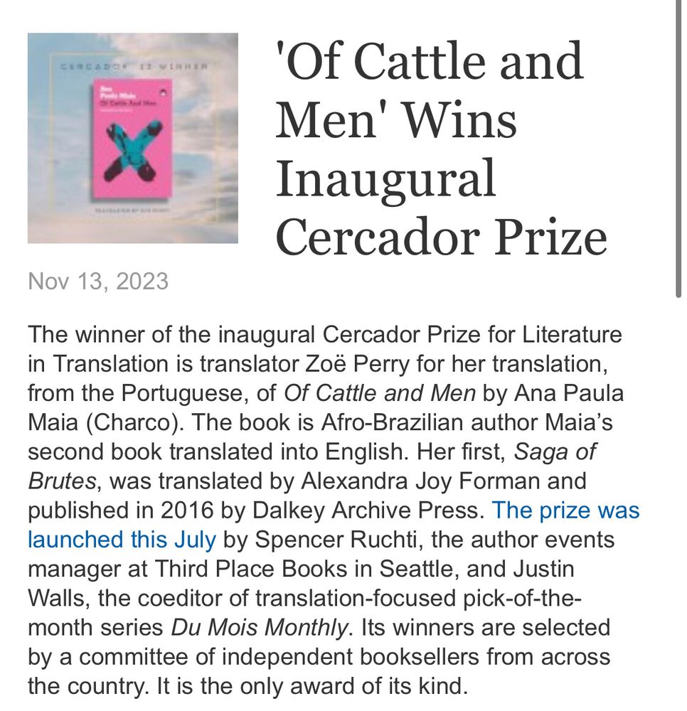 A Publishers Weekly news item that reads: The winner of the inaugural Cercador Prize for Literature in Translation is translator Zoë Perry for her translation, from the Portuguese, of Of Cattle and Men by Ana Paula Maia (Charco). The book is Afro-Brazilian author Maia’s second book translated into English. Her first, Saga of Brutes, was translated by Alexandra Joy Forman and published in 2016 by Dalkey Archive Press. The prize was launched this July by Spencer Ruchti, the author events manager at Third Place Books in Seattle, and Justin Walls, the coeditor of translation-focused pick-of-the-month series Du Mois Monthly. Its winners are selected by a committee of independent booksellers from across the country. It is the only award of its kind.”