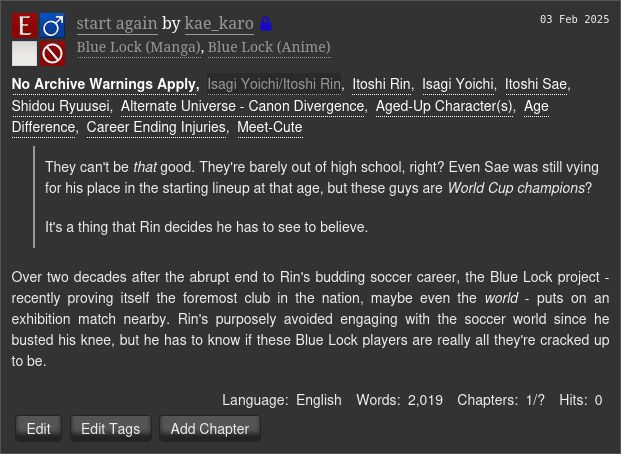 
start again by kae_karo (Restricted)
Fandoms: Blue Lock (Manga), Blue Lock (Anime)  

    Explicit
    No Archive Warnings Apply
    M/M
    Work in Progress

03 Feb 2025
Tags

    No Archive Warnings ApplyIsagi Yoichi/Itoshi RinItoshi Rin Isagi Yoichi Itoshi Sae Shidou RyuuseiAlternate Universe - Canon Divergence Aged-Up Character(s) Age Difference Career Ending Injuries Meet-Cute 

Summary

        They can't be that good. They're barely out of high school, right? Even Sae was still vying for his place in the starting lineup at that age, but these guys are World Cup champions?

        It's a thing that Rin decides he has to see to believe.

    Over two decades after the abrupt end to Rin's budding soccer career, the Blue Lock project - recently proving itself the foremost club in the nation, maybe even the world - puts on an exhibition match nearby. Rin's purposely avoided engaging with the soccer world since he busted his knee, but he has to know if these Blue Lock players are really all they're cracked up to be.

Language:
    English
Words:
    2,019
Chapters:
    1/?
Hits:
    0