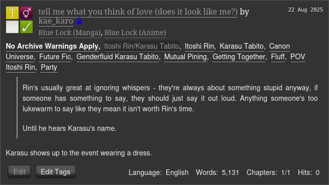  tell me what you think of love (does it look like me?) by kae_karo (Restricted)
Fandoms: Blue Lock (Manga), Blue Lock (Anime)  

    Teen And Up Audiences
    No Archive Warnings Apply
    F/M
    Complete Work

22 Aug 2025
Tags

    No Archive Warnings ApplyItoshi Rin/Karasu TabitoItoshi Rin Karasu TabitoCanon Universe Future Fic Genderfluid Karasu Tabito Mutual Pining Getting Together Fluff POV Itoshi Rin Party 

Summary

        Rin's usually great at ignoring whispers - they're always about something stupid anyway, if someone has something to say, they should just say it out loud. Anything someone's too lukewarm to say like they mean it isn't worth Rin's time.

        Until he hears Karasu's name.

    Karasu shows up to the event wearing a dress.

Language:
    English
Words:
    5,131
Chapters:
    1/1
Hits:
    0

Author Actions