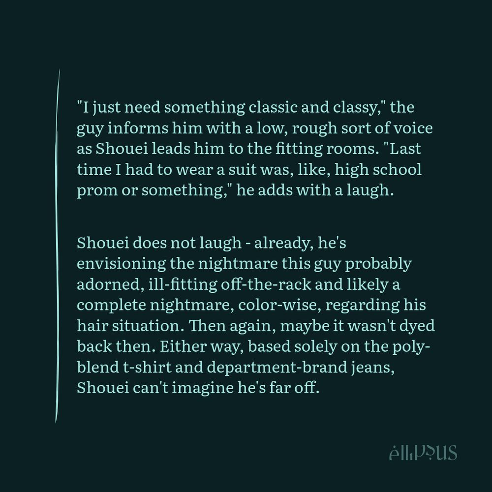 "I just need something classic and classy," the guy informs him with a low, rough sort of voice as Shouei leads him to the fitting rooms. "Last time I had to wear a suit was, like, high school prom or something," he adds with a laugh.

Shouei does not laugh - already, he's envisioning the nightmare this guy probably adorned, ill-fitting off-the-rack and likely a complete nightmare, color-wise, regarding his hair situation. Then again, maybe it wasn't dyed back then. Either way, based solely on the poly-blend t-shirt and department-brand jeans, Shouei can't imagine he's far off.