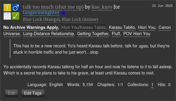 

    talk too much (shut me up) by kae_karo for tangerinelighter (Restricted)
    Fandoms: Blue Lock (Manga), Blue Lock (Anime)  
        Teen And Up Audiences
        No Archive Warnings Apply
        M/M
        Complete Work

    23 Jun 2025
    Tags
        No Archive Warnings ApplyHiori You/Karasu TabitoKarasu Tabito Hiori YouCanon Universe Long-Distance Relationship Getting Together Fluff POV Hiori You 
    Summary

            This has to be a new record. Yo's heard Karasu talk before, talk for ages, but they're stuck in horrible traffic and he just won't…stop.

        Yo accidentally records Karasu talking for half an hour and now he listens to it to fall asleep. Which is a secret he plans to take to his grave, at least until Karasu comes to visit.

    Language:
        English
    Words:
        5,154
    Chapters:
        1/1
    Collections:
        1
    Hits:
        0 