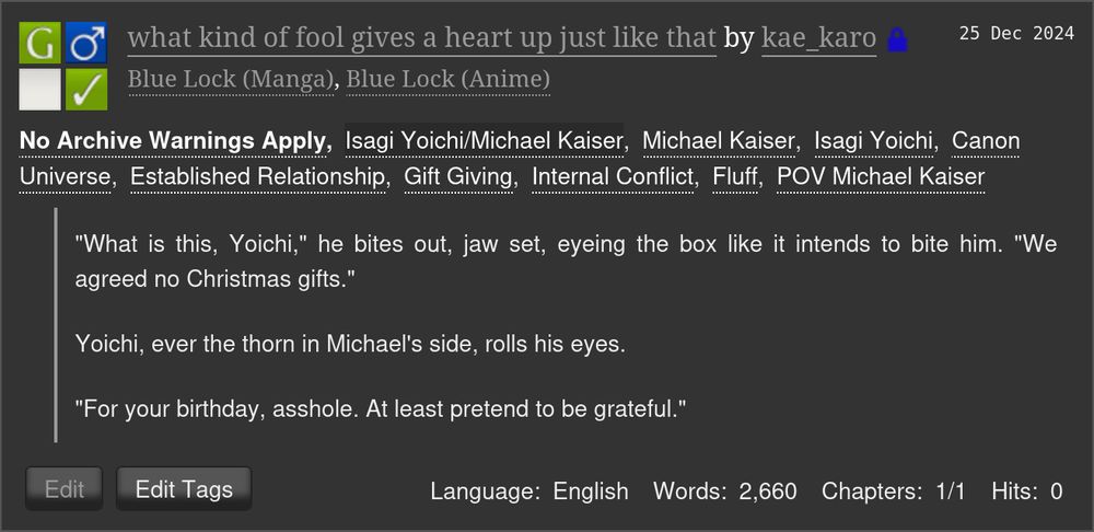 
what kind of fool gives a heart up just like that by kae_karo (Restricted)
Fandoms: Blue Lock (Manga), Blue Lock (Anime)  

    General Audiences
    No Archive Warnings Apply
    M/M
    Complete Work

25 Dec 2024
Tags

    No Archive Warnings ApplyIsagi Yoichi/Michael KaiserMichael Kaiser Isagi YoichiCanon Universe Established Relationship Gift Giving Internal Conflict Fluff POV Michael Kaiser 

Summary

        "What is this, Yoichi," he bites out, jaw set, eyeing the box like it intends to bite him. "We agreed no Christmas gifts."

        Yoichi, ever the thorn in Michael's side, rolls his eyes.

        "For your birthday, asshole. At least pretend to be grateful."

Language:
    English
Words:
    2,660
Chapters:
    1/1
Hits:
    0 