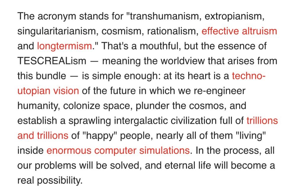 The acronym stands for "transhumanism, extropianism, singularitarianism, cosmism, rationalism, effective altruism and longtermism." That's a mouthful, but the essence of TESCREALism — meaning the worldview that arises from this bundle — is simple enough: at its heart is a techno-utopian vision of the future in which we re-engineer humanity, colonize space, plunder the cosmos, and establish a sprawling intergalactic civilization full of trillions and trillions of "happy" people, nearly all of them "living" inside enormous computer simulations. In the process, all our problems will be solved, and eternal life will become a real possibility.