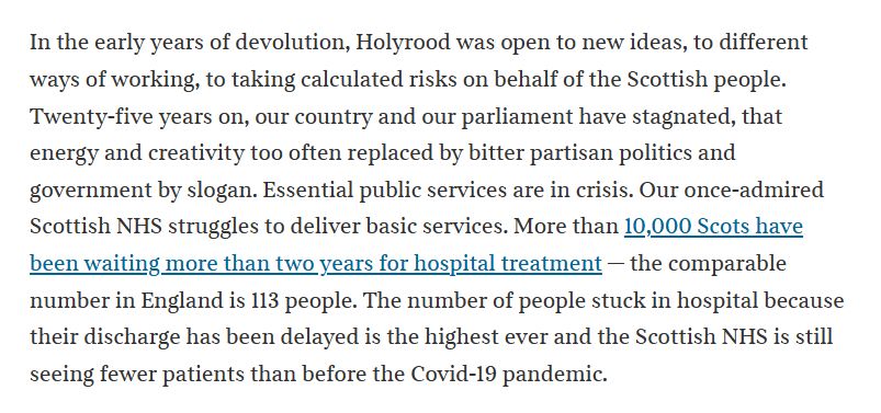 In the early years of devolution, Holyrood was open to new ideas, to different ways of working, to taking calculated risks on behalf of the Scottish people. Twenty-five years on, our country and our parliament have stagnated, that energy and creativity too often replaced by bitter partisan politics and government by slogan. Essential public services are in crisis. Our once-admired Scottish NHS struggles to deliver basic services. More than 10,000 Scots have been waiting more than two years for hospital treatment — the comparable number in England is 113 people. The number of people stuck in hospital because their discharge has been delayed is the highest ever and the Scottish NHS is still seeing fewer patients than before the Covid-19 pandemic.